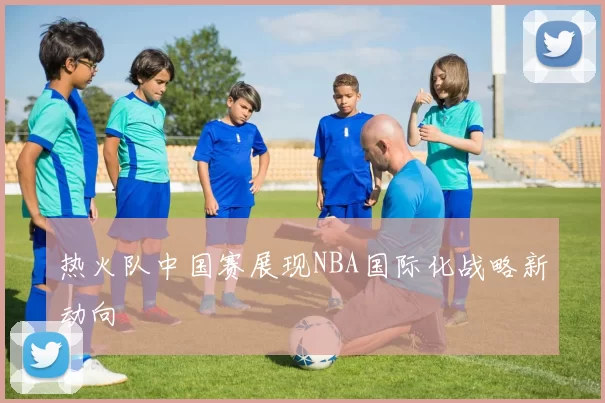 热火队中国赛展现NBA国际化战略新动向