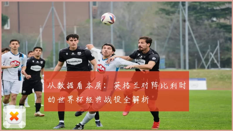 从数据看本质：英格兰对阵比利时的世界杯经典战役全解析