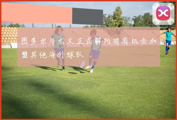 图多尔与尤文正式解约将有机会加盟其他海外球队