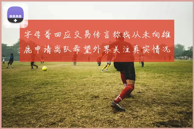 字母哥回应交易传言称我从未向雄鹿申请离队希望外界关注真实情况