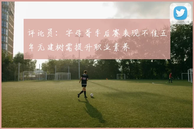评论员:字母哥季后赛表现不佳五年无建树需提升职业素养