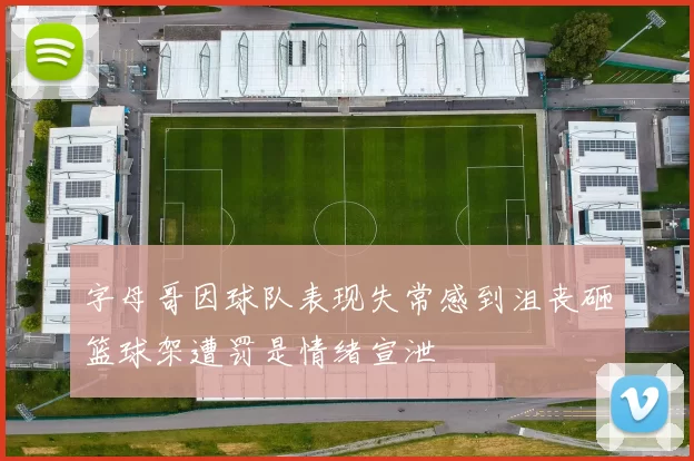 字母哥因球队表现失常感到沮丧砸篮球架遭罚是情绪宣泄