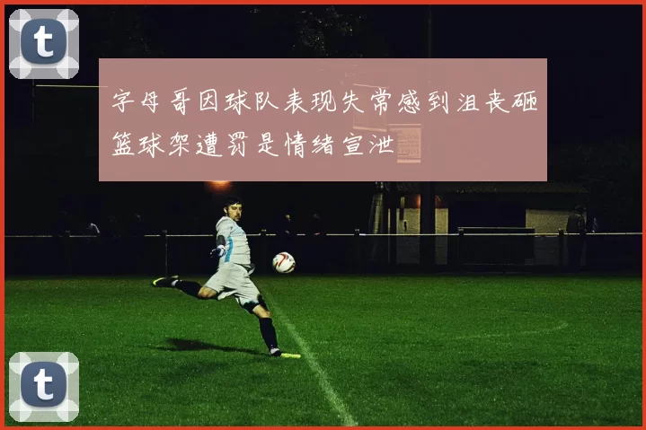 字母哥因球队表现失常感到沮丧砸篮球架遭罚是情绪宣泄