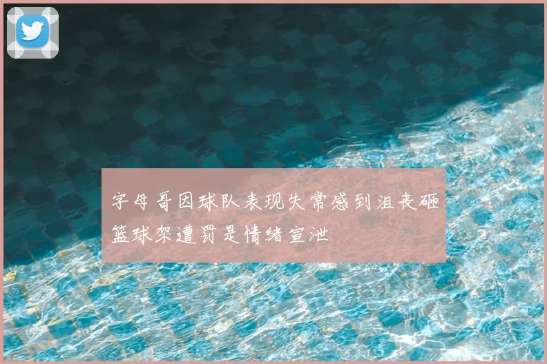 字母哥因球队表现失常感到沮丧砸篮球架遭罚是情绪宣泄