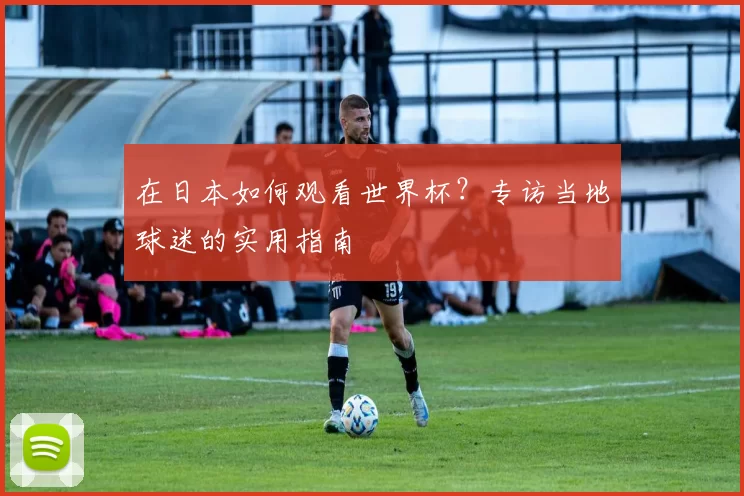 在日本如何观看世界杯？专访当地球迷的实用指南