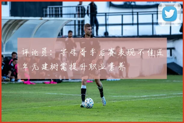 评论员：字母哥季后赛表现不佳五年无建树需提升职业素养