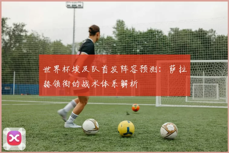 世界杯埃及队首发阵容预测：萨拉赫领衔的战术体系解析