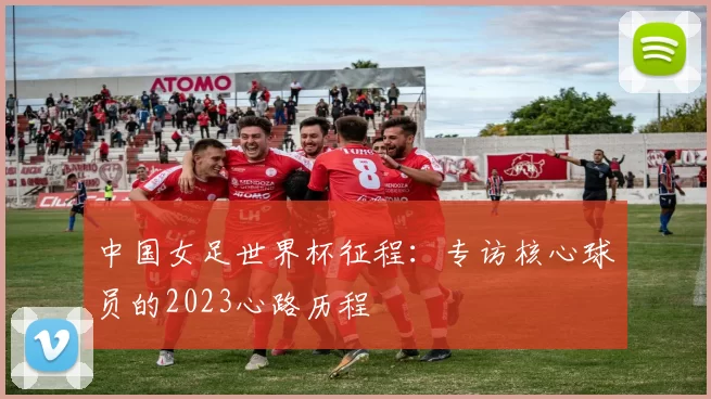 中国女足世界杯征程：专访核心球员的2023心路历程