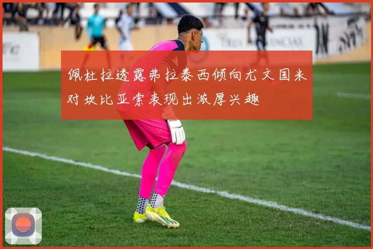 佩杜拉透露弗拉泰西倾向尤文国米对坎比亚索表现出浓厚兴趣