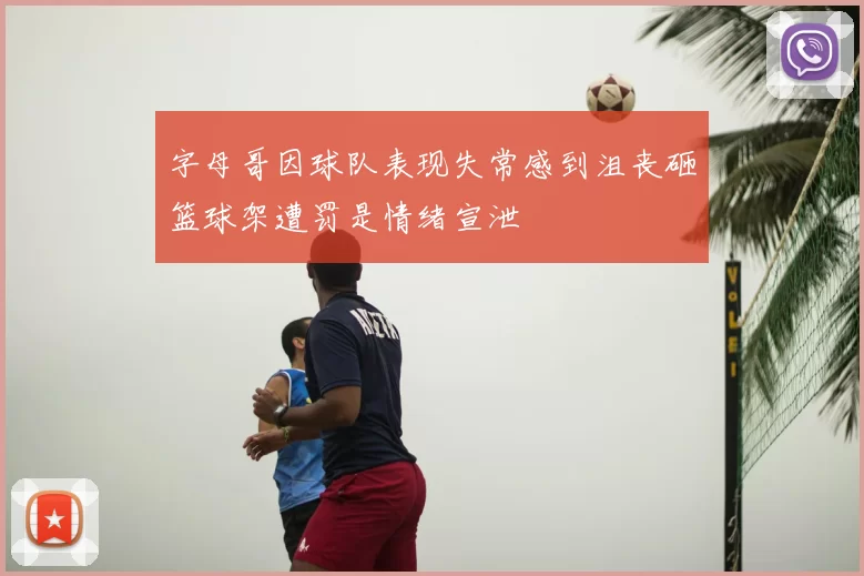 字母哥因球队表现失常感到沮丧砸篮球架遭罚是情绪宣泄