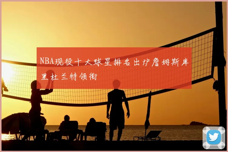 NBA现役十大球星排名出炉詹姆斯库里杜兰特领衔