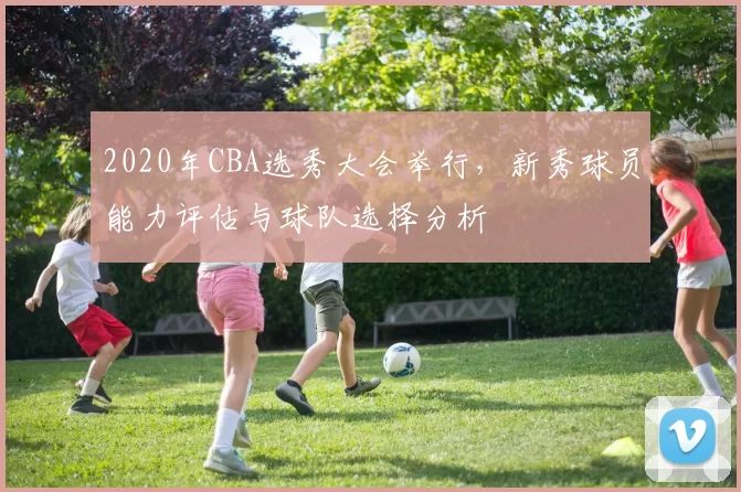 2020年CBA选秀大会举行，新秀球员能力评估与球队选择分析