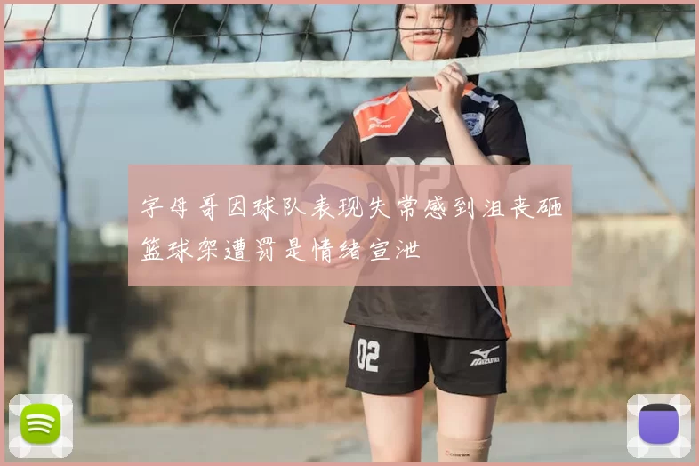 字母哥因球队表现失常感到沮丧砸篮球架遭罚是情绪宣泄