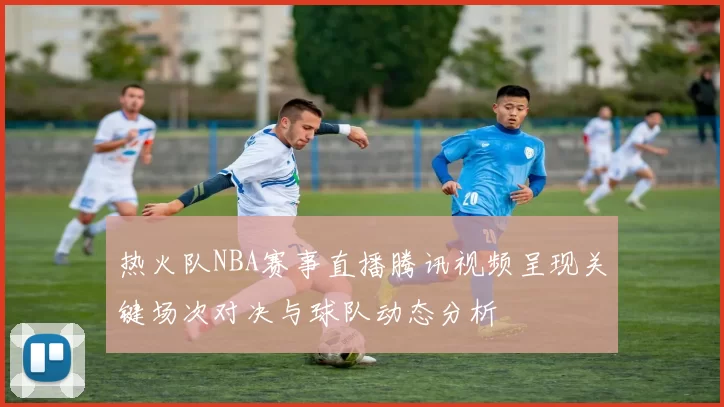 热火队NBA赛事直播腾讯视频呈现关键场次对决与球队动态分析