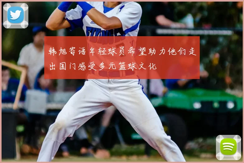 韩旭寄语年轻球员希望助力他们走出国门感受多元篮球文化