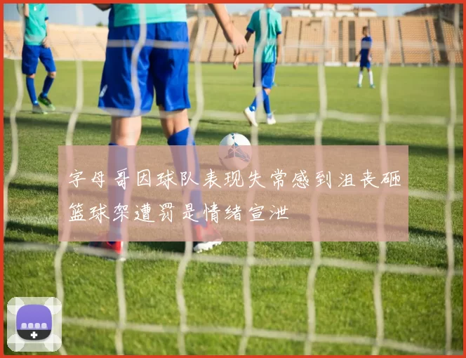 字母哥因球队表现失常感到沮丧砸篮球架遭罚是情绪宣泄