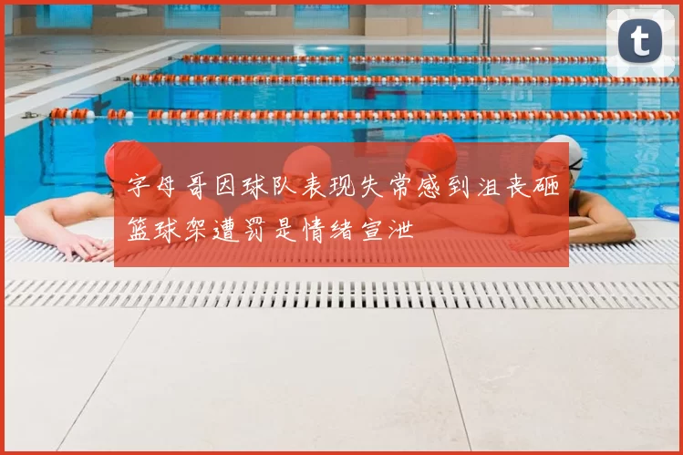 字母哥因球队表现失常感到沮丧砸篮球架遭罚是情绪宣泄