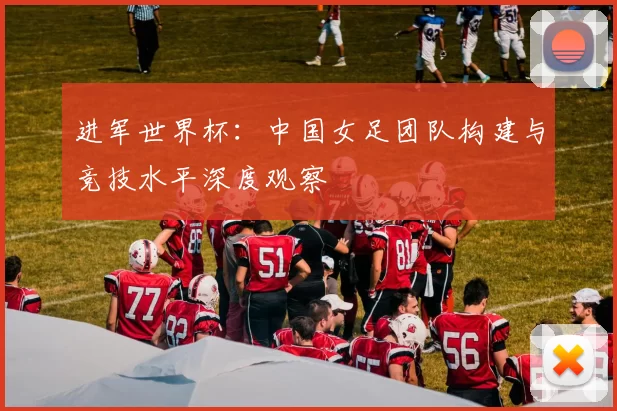 进军世界杯：中国女足团队构建与竞技水平深度观察