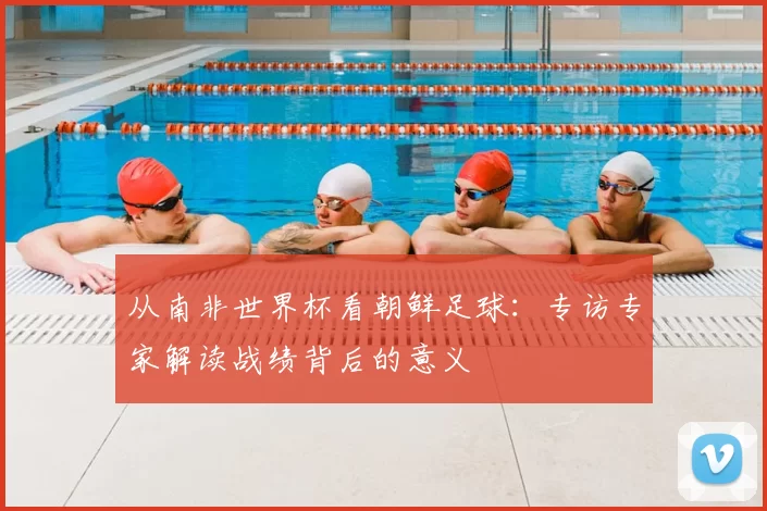 从南非世界杯看朝鲜足球：专访专家解读战绩背后的意义