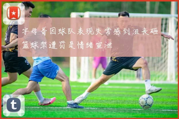 字母哥因球队表现失常感到沮丧砸篮球架遭罚是情绪宣泄