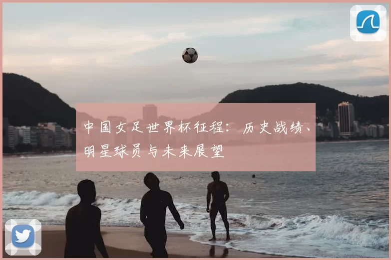 中国女足世界杯征程:历史战绩、明星球员与未来展望