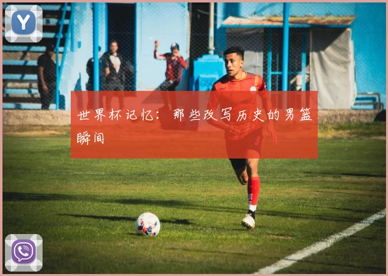 世界杯记忆：那些改写历史的男篮瞬间