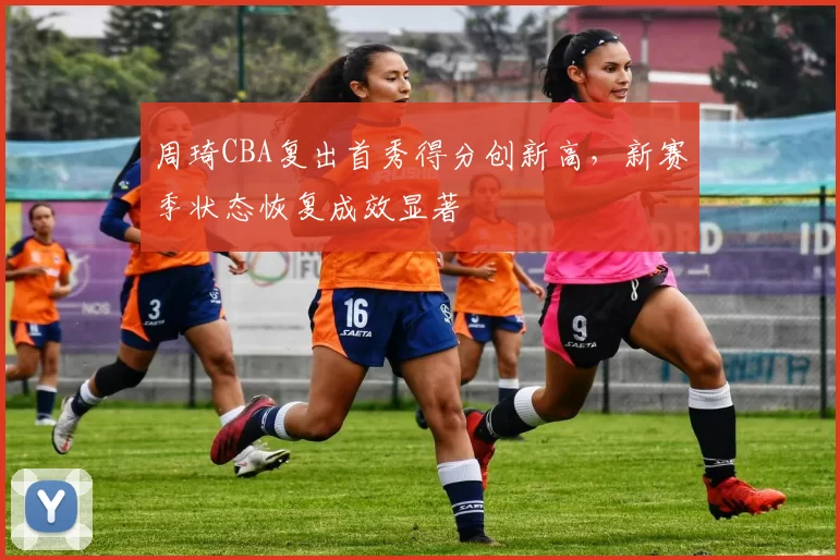 周琦CBA复出首秀得分创新高，新赛季状态恢复成效显著
