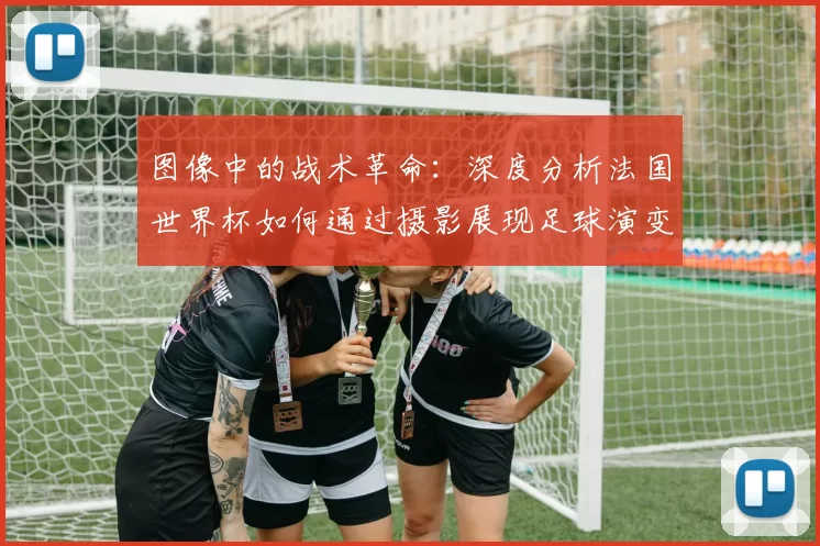图像中的战术革命：深度分析法国世界杯如何通过摄影展现足球演变
