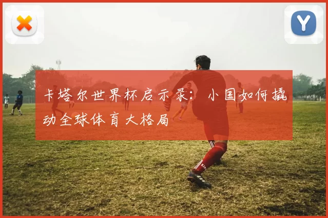 卡塔尔世界杯启示录:小国如何撬动全球体育大格局