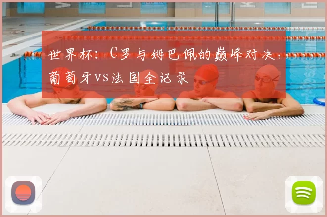 世界杯：C罗与姆巴佩的巅峰对决，葡萄牙vs法国全记录