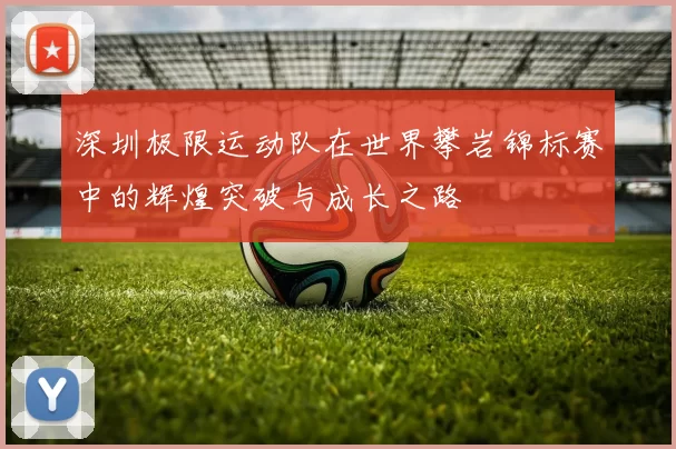 深圳极限运动队在世界攀岩锦标赛中的辉煌突破与成长之路