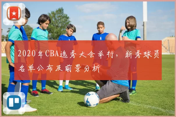 2020年CBA选秀大会举行，新秀球员名单公布及前景分析