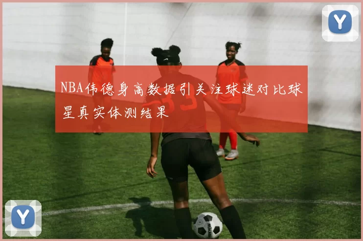 NBA伟德身高数据引关注球迷对比球星真实体测结果