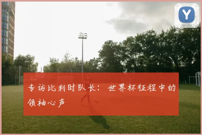 专访比利时队长:世界杯征程中的领袖心声