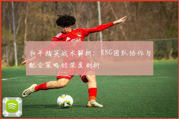 和平精英战术解析:RNG团队协作与配合策略的深度剖析