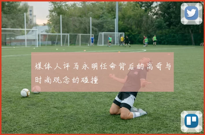 媒体人评马永明任命背后的离奇与时尚观念的碰撞