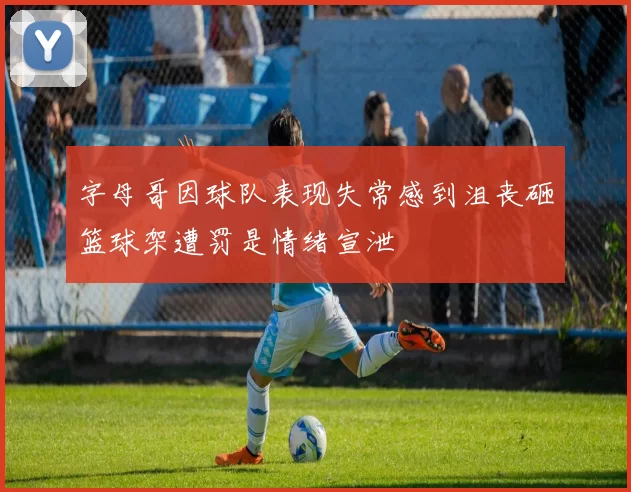 字母哥因球队表现失常感到沮丧砸篮球架遭罚是情绪宣泄