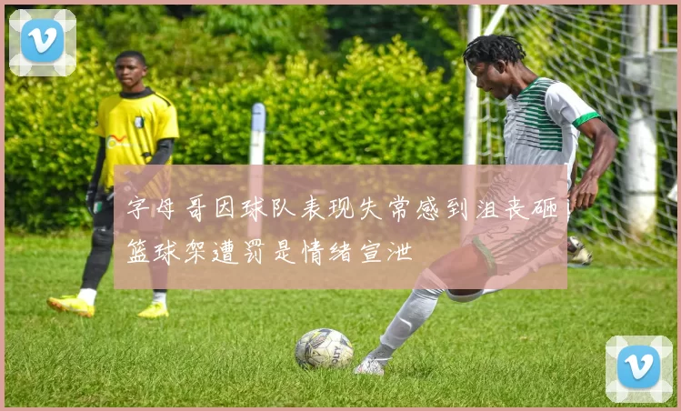 字母哥因球队表现失常感到沮丧砸篮球架遭罚是情绪宣泄