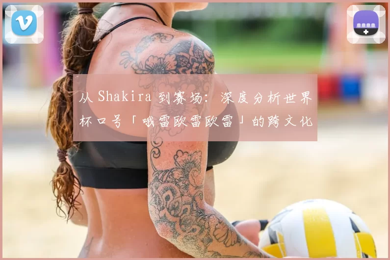 从 Shakira 到赛场：深度分析世界杯口号「哦雷欧雷欧雷」的跨文化动员力