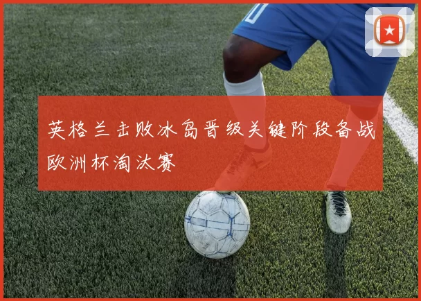 英格兰击败冰岛晋级关键阶段备战欧洲杯淘汰赛
