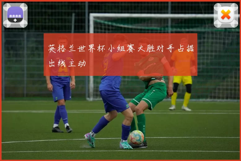 英格兰世界杯小组赛大胜对手占据出线主动