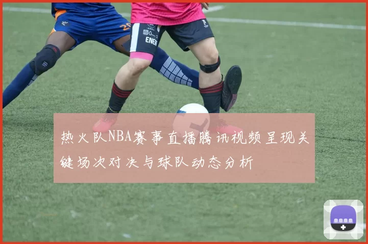热火队NBA赛事直播腾讯视频呈现关键场次对决与球队动态分析