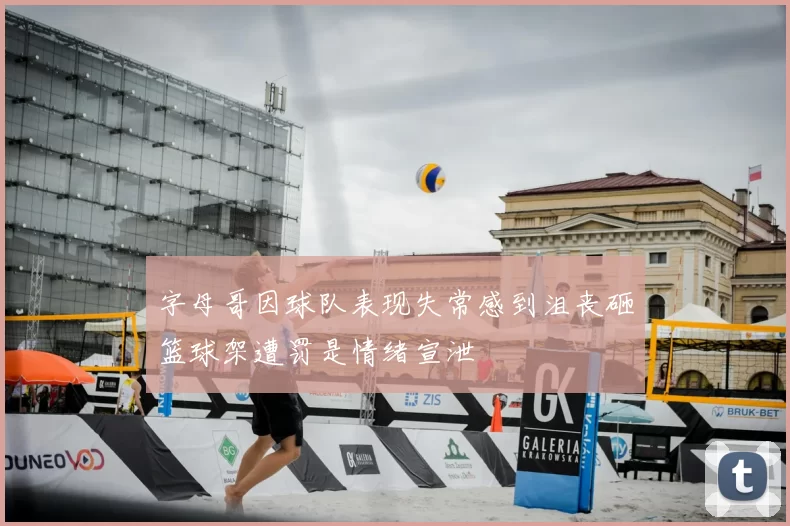 字母哥因球队表现失常感到沮丧砸篮球架遭罚是情绪宣泄