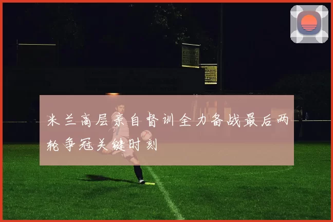 米兰高层亲自督训全力备战最后两轮争冠关键时刻