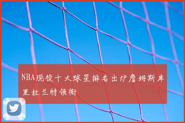NBA现役十大球星排名出炉詹姆斯库里杜兰特领衔