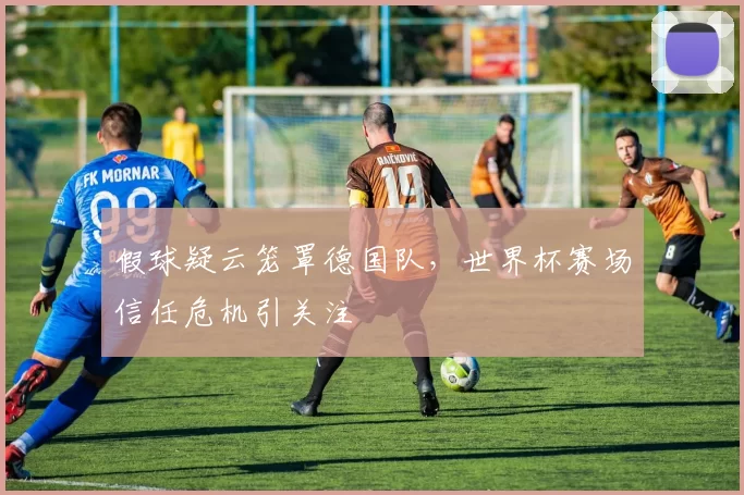 假球疑云笼罩德国队,世界杯赛场信任危机引关注