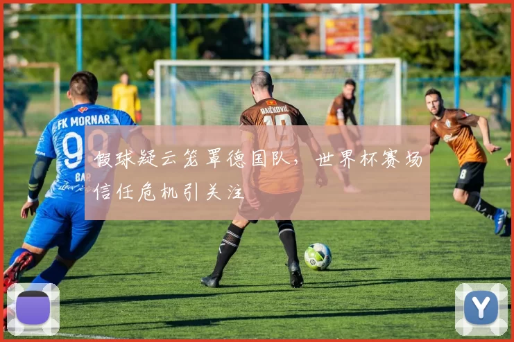 假球疑云笼罩德国队,世界杯赛场信任危机引关注