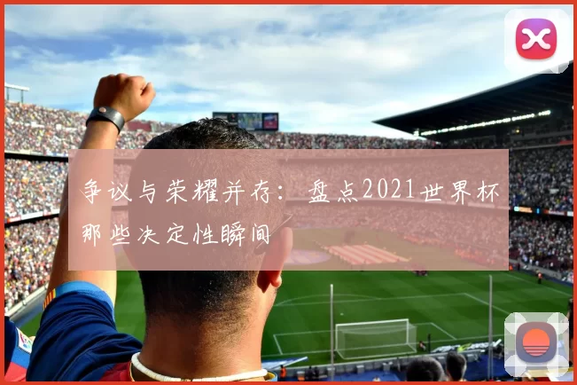争议与荣耀并存：盘点2021世界杯那些决定性瞬间