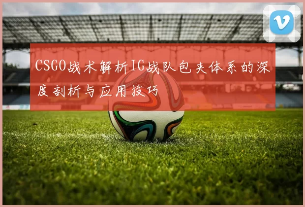 CSGO战术解析IG战队包夹体系的深度剖析与应用技巧