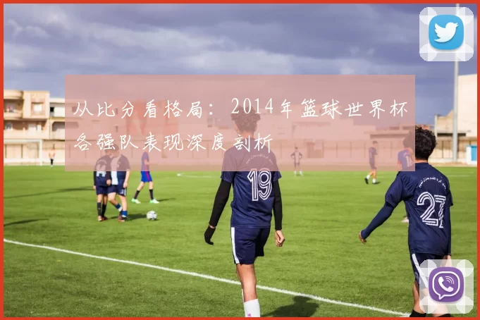 从比分看格局：2014年篮球世界杯各强队表现深度剖析